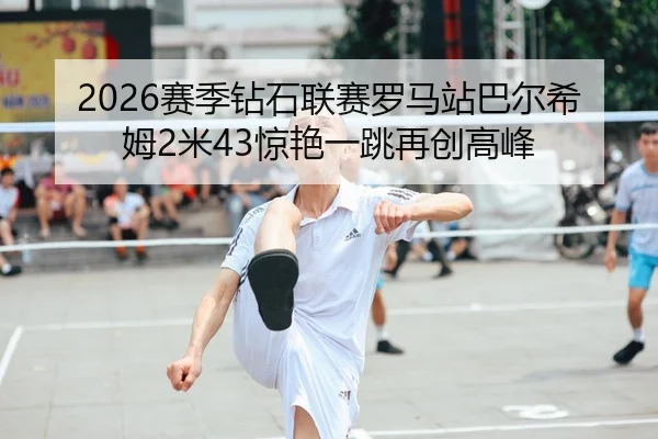 2026赛季钻石联赛罗马站巴尔希姆2米43惊艳一跳再创高峰